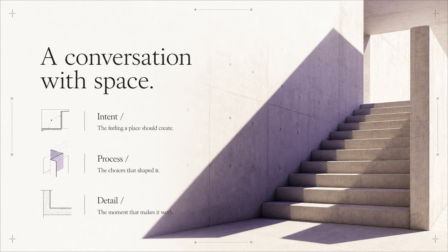 A conversation with space. Intent / The feeling a place should create.
Process / The choices that shaped it.
Detail / The moment that makes it work.