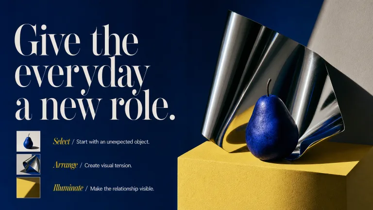 Give the everyday a new role. Select / Start with an unexpected object.
Arrange / Create visual tension.
Illuminate / Make the relationship visible.