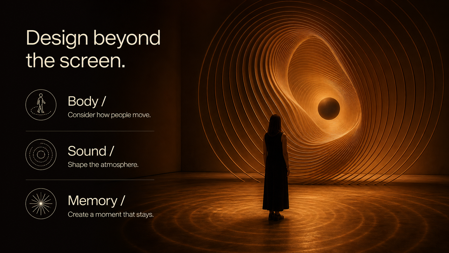 Design beyond the screen. Body / Consider how people move.
Sound / Shape the atmosphere.
Memory / Create a moment that stays.