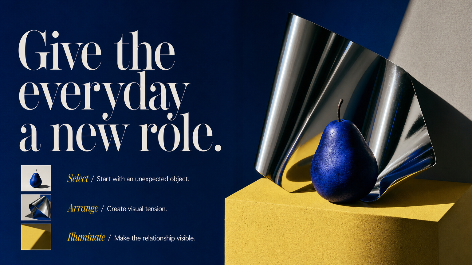 Give the everyday a new role. Select / Start with an unexpected object.
Arrange / Create visual tension.
Illuminate / Make the relationship visible.